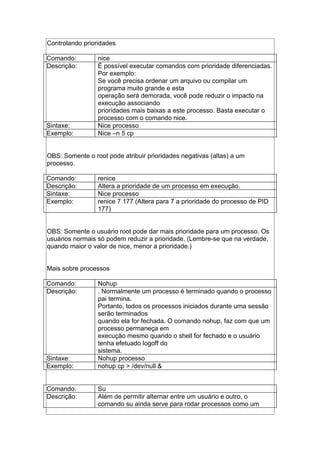 Controlando prioridades
Comando: nice
Descrição: É possível executar comandos com prioridade diferenciadas.
Por exemplo:
Se você precisa ordenar um arquivo ou compilar um
programa muito grande e esta
operação será demorada, você pode reduzir o impacto na
execução associando
prioridades mais baixas a este processo. Basta executar o
processo com o comando nice.
Sintaxe: Nice processo
Exemplo: Nice –n 5 cp
OBS: Somente o root pode atribuir prioridades negativas (altas) a um
processo.
Comando: renice
Descrição: Altera a prioridade de um processo em execução.
Sintaxe: Nice processo
Exemplo: renice 7 177 (Altera para 7 a prioridade do processo de PID
177)
OBS: Somente o usuário root pode dar mais prioridade para um processo. Os
usuários normais só podem reduzir a prioridade. (Lembre-se que na verdade,
quando maior o valor de nice, menor a prioridade.)
Mais sobre processos
Comando: Nohup
Descrição: . Normalmente um processo é terminado quando o processo
pai termina.
Portanto, todos os processos iniciados durante uma sessão
serão terminados
quando ela for fechada. O comando nohup, faz com que um
processo permaneça em
execução mesmo quando o shell for fechado e o usuário
tenha efetuado logoff do
sistema.
Sintaxe: Nohup processo
Exemplo: nohup cp > /dev/null &
Comando: Su
Descrição: Além de permitir alternar entre um usuário e outro, o
comando su ainda serve para rodar processos como um
 