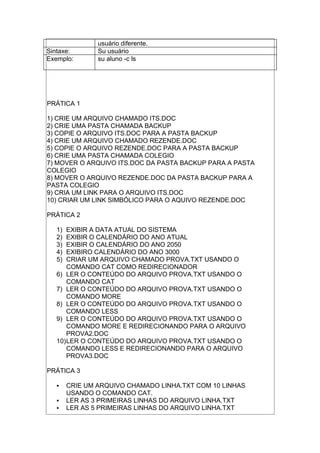usuário diferente.
Sintaxe: Su usuário
Exemplo: su aluno -c ls
PRÁTICA 1
1) CRIE UM ARQUIVO CHAMADO ITS.DOC
2) CRIE UMA PASTA CHAMADA BACKUP
3) COPIE O ARQUIVO ITS.DOC PARA A PASTA BACKUP
4) CRIE UM ARQUIVO CHAMADO REZENDE.DOC
5) COPIE O ARQUIVO REZENDE.DOC PARA A PASTA BACKUP
6) CRIE UMA PASTA CHAMADA COLEGIO
7) MOVER O ARQUIVO ITS.DOC DA PASTA BACKUP PARA A PASTA
COLEGIO
8) MOVER O ARQUIVO REZENDE.DOC DA PASTA BACKUP PARA A
PASTA COLEGIO
9) CRIA UM LINK PARA O ARQUIVO ITS.DOC
10) CRIAR UM LINK SIMBÓLICO PARA O AQUIVO REZENDE.DOC
PRÁTICA 2
1) EXIBIR A DATA ATUAL DO SISTEMA
2) EXIBIR O CALENDÁRIO DO ANO ATUAL
3) EXIBIR O CALENDÁRIO DO ANO 2050
4) EXIBIRO CALENDÁRIO DO ANO 3000
5) CRIAR UM ARQUIVO CHAMADO PROVA.TXT USANDO O
COMANDO CAT COMO REDIRECIONADOR
6) LER O CONTEÚDO DO ARQUIVO PROVA.TXT USANDO O
COMANDO CAT
7) LER O CONTEÚDO DO ARQUIVO PROVA.TXT USANDO O
COMANDO MORE
8) LER O CONTEÚDO DO ARQUIVO PROVA.TXT USANDO O
COMANDO LESS
9) LER O CONTEÚDO DO ARQUIVO PROVA.TXT USANDO O
COMANDO MORE E REDIRECIONANDO PARA O ARQUIVO
PROVA2.DOC
10)LER O CONTEÚDO DO ARQUIVO PROVA.TXT USANDO O
COMANDO LESS E REDIRECIONANDO PARA O ARQUIVO
PROVA3.DOC
PRÁTICA 3
 CRIE UM ARQUIVO CHAMADO LINHA.TXT COM 10 LINHAS
USANDO O COMANDO CAT.
 LER AS 3 PRIMEIRAS LINHAS DO ARQUIVO LINHA.TXT
 LER AS 5 PRIMEIRAS LINHAS DO ARQUIVO LINHA.TXT
 