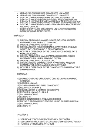  LER AS 2 ULTIMAS LINHAS DO ARQUIVO LINHA.TXT
 LER AS 4 ULTIMAS LINHAS DO ARQUIVO LINHA.TXT
 CONTAR O NÚMERO DE LINHAS DO ARQUIVO LINHA.TXT
 CONTAR O NÚMERO DE PALAVRAS DO ARQUIVO LINHA.TXT
 CONTAR O NÚMERO DE CARACTERES DO ARQUIVO LINHA.TXT
 CONTAR O NÚMERO DE LINHAS, PALAVRAS E CARACTERES DO
ARQUIVO LINHA.TXT
 EXIBIR O CONTEÚDO DO ARQUIVO LINHA.TXT USANDO OS
COMANDOS CAT, MORE E LESS.
PRÁTICA 4
1) CRIE UM ARQUIVO CHAMADO NOMES.TXT, COM 5 NOMES
ALEATÓRIOS UM EM BAIXO DO OUTRO
2) ORDENE O ARQUIVO NOMES.TXT
3) CRIE O ARQUIVO NOMEORDENADO A PARTIR DO ARQUIVO
NOMES.TXT, ORDENANDO O SEU CONTEÚDO
4) MOSTRE A DIFERENÇA ENTRE OS ARQUIVOS NOMES.TXT E
NOMEORDENADO.
5) CRIE UM ARQUIVO CHAMA CHAMADA.DOC COM 5 NOMES
ALEATÓRIOS EM UM EM BAIXO DO OUTRO
6) ORDENE O ARQUIVO CHAMADA.DOC
7) CRIE O ARQUIVO CHAMADANOVA A PARTIR DO ARQUIVO
CHAMADA.TXT, ORDENANDO O SEU CONTEÚDO
8) MOSTRE A DIFERENÇA ENTRE OS ARQUIVOS CHAMADA.TXT E
CHAMADANOVA
PRÁTICA 5
17)USANDO O VI CRIE UM ARQUIVO COM 10 LINHAS CHAMADO
INFO.DOC
18)COPIAR A LINHA 5
19)COLAR A LINHA 5 NO FINAL DO ARQUIVO
20)RECORTAR A LINHA 2
21)COLAR A LINHA 2 NO MEIO DO ARQUIVO
22)EXCLUIR A LINHA 5 E LINHA 2
23)SALVAR O AQUIVO
24)SAIR DO VI
25)LER O CONTEÚDO DO ARQUIVO INFO.DOC
26)EDITAR O ARQUIVO INFO.DOC INCLUINDO 2 LINHAS AO FINAL
27)SALVAR O AQUIVO
28)SAIR DO VI.
PRÁTICA 6
1) VERIFICAR TODOS OS PROCESSOS EM EXECUÇÃO.
2) ESCOLHA UM PROCESSO E COLOQUE-O EM SEGUNDO PLANO.
3) TERMINE O PROCESSO ANTERIOR
 
