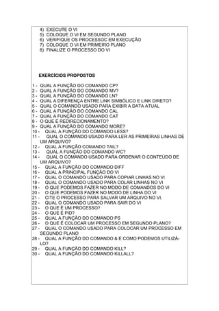 4) EXECUTE O VI
5) COLOQUE O VI EM SEGUNDO PLANO
6) VERIFIQUE OS PROCESSOC EM EXECUÇÃO
7) COLOQUE O VI EM PRIMEIRO PLANO
8) FINALIZE O PROCESSO DO VI
EXERCÍCIOS PROPOSTOS
1 - QUAL A FUNÇÃO DO COMANDO CP?
2 - QUAL A FUNÇÃO DO COMANDO MV?
3 - QUAL A FUNÇÃO DO COMANDO LN?
4 - QUAL A DIFERENÇA ENTRE LINK SIMBÓLICO E LINK DIRETO?
5 - QUAL O COMANDO USADO PARA EXIBIR A DATA ATUAL
6 - QUAL A FUNÇÃO DO COMANDO CAL
7 - QUAL A FUNÇÃO DO COMANDO CAT
8 - O QUE É REDIRECIONAMENTO?
9 - QUAL A FUNÇÃO DO COMANDO MORE?
10 - QUAL A FUNÇÃO DO COMANDO LESS?
11 - QUAL O COMANDO USADO PARA LER AS PRIMEIRAS LINHAS DE
UM ARQUIVO?
12 - QUAL A FUNÇÃO COMANDO TAIL?
13 - QUAL A FUNÇÃO DO COMANDO WC?
14 - QUAL O COMANDO USADO PARA ORDENAR O CONTEÚDO DE
UM ARQUIVO?
15 - QUAL A FUNÇÃO DO COMANDO DIFF
16 - QUAL A PRINCIPAL FUNÇÃO DO VI
17 - QUAL O COMANDO USADO PARA COPIAR LINHAS NO VI
18 - QUAL O COMANDO USADO PARA COLAR LINHAS NO VI
19 - O QUE PODEMOS FAZER NO MODO DE COMANDOS DO VI
20 - O QUE PODEMOS FAZER NO MODO DE LINHA DO VI
21 - CITE O PROCESSO PARA SALVAR UM ARQUIVO NO VI.
22 - QUAL O COMANDO USADO PARA SAIR DO VI
23 - O QUE É UM PROCESSO?
24 - O QUE É PID?
25 - QUAL A FUNÇÃO DO COMANDO PS
26 - O QUE É COLOCAR UM PROCESSO EM SEGUNDO PLANO?
27 - QUAL O COMANDO USADO PARA COLOCAR UM PROCESSO EM
SEGUNDO PLANO
28 - QUAL A FUNÇÃO DO COMANDO & E COMO PODEMOS UTILIZÁ-
LO?
29 - QUAL A FUNÇÃO DO COMANDO KILL?
30 - QUAL A FUNÇÃO DO COMANDO KILLALL?
 