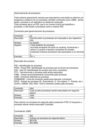 Gerenciamento de processos.
Todo sistema operacional, sempre que executamos uma tarefa ou abrimos um
programa o sistema cria um processo, também conhecido como JOBS, sendo
assim, processo é um aplicativo ou tarefa em execução.
Todo processo gera um PID, que é um número único que identifica o
processo, e não existe 2 processos como o mesmo PID.
Comandos para gerenciamento de processos.
Comando: ps
Descrição: Permite exibir os processos em execução e seu respectivo
PID.
Sintaxe: ps opções
Opções: -l lista detalhes do processo
-aux lista processos de todos os usuários, fornecendo o
nome e o usuário e quando o processo foi iniciado,
mostrando inclusive processos não associados a um terminal
x
Exemplo: PS –l
Descrição dos campos:
PID - Identificação do processo.
PPID - Parent PID. Identificação do processo pai na árvore de processos
UID - User ID. Identificação do usuário que criou o processo.
TTY - Terminal onde o processo estã sendo executado.
TIME - Tempo de processamento consumido pelo processo.
CMD - Comando referente ao processo
COMMAND - Linha de comando usada para executar o processo
STAT - Estado do processo (R - Executando, S - Em espera, T - Parado, etc.)
%CPU, %MEM, VSZ, RSS - CPU e memória usados pelo processo.
Comando: jobs
Descrição: Lista os jobs (processos sendo executados em segundo
plano).
Sintaxe: Jobs
Exemplo: Jobs
Para colocar um processo em segundo plano pressione CTRL+Z enquanto o
processo estiver sendo executado. Exemplo:
Controlando JOBS
Comando: BG
Descrição: Coloca um processo em segundo plano.
Sintaxe: BG PID
Exemplo: BG 5685
 