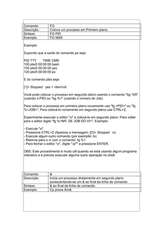 Comando: FG
Descrição: Coloca um processo em Primeiro plano.
Sintaxe: FG PID
Exemplo: FG 5685
Exemplo:
Supondo que a saída do comando ps seja:
PID TTY TIME CMD
100 pts/0 00:00:00 bash
105 pts/0 00:00:00 yes
120 pts/0 00:00:00 ps
E do comando jobs seja:
[1]+ Stopped yes > /dev/null
Você pode colocar o processo em segundo plano usando o comando "bg 105"
(usando o PID) ou "bg %1" (usando o número do Job).
Para colocar o processo em primeiro plano novamente use "fg <PID>" ou "fg
%<JOB>". Para colocá-lo novamente em segundo plano use CTRL+Z.
Experimente executar o editor "vi" e colocá-lo em segundo plano. Para voltar
para o editor digite "fg %<NR. DE JOB DO VI>". Exemplo:
- Execute "vi"
- Pressione CTRL+Z (Aparece a mensagem: [[1]+ Stopped vi)
- Execute algum outro comando (por exempllo: ls)
- Retorne para o vi com o comando: fg %1
- Para fechar o editor "vi", digite ":q!"" e pressione ENTER.
OBS: Este procedimento é muito útil quando se está usando algum programa
interativo e é preciso executar alguma outra operação no shell.
Comando: &
Descrição: Inicia um processo diretamente em segundo plano
acrescentando-se um & ao final da linha de comando
Sintaxe: & ao final da linha de comando
Exemplo: Cp prova /bin&
 