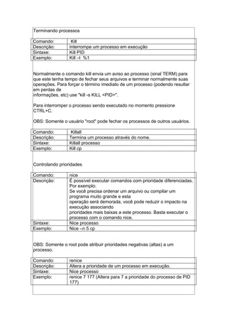 Terminando processos
Comando: Kill
Descrição: Interrompe um processo em execução
Sintaxe: Kill PID
Exemplo: Kill –l %1
Normalmente o comando kill envia um aviso ao processo (sinal TERM) para
que este tenha tempo de fechar seus arquivos e terminar normalmente suas
operações. Para forçar o término imediato de um processo (podendo resultar
em perdas de
informações, etc) use "kill -s KILL <PID>".
Para interromper o processo sendo executado no momento pressione
CTRL+C.
OBS: Somente o usuário "root" pode fechar os processos de outros usuários.
Comando: Killall
Descrição: Termina um processo através do nome.
Sintaxe: Killall processo
Exemplo: Kill cp
Controlando prioridades
Comando: nice
Descrição: É possível executar comandos com prioridade diferenciadas.
Por exemplo:
Se você precisa ordenar um arquivo ou compilar um
programa muito grande e esta
operação será demorada, você pode reduzir o impacto na
execução associando
prioridades mais baixas a este processo. Basta executar o
processo com o comando nice.
Sintaxe: Nice processo
Exemplo: Nice –n 5 cp
OBS: Somente o root pode atribuir prioridades negativas (altas) a um
processo.
Comando: renice
Descrição: Altera a prioridade de um processo em execução.
Sintaxe: Nice processo
Exemplo: renice 7 177 (Altera para 7 a prioridade do processo de PID
177)
 