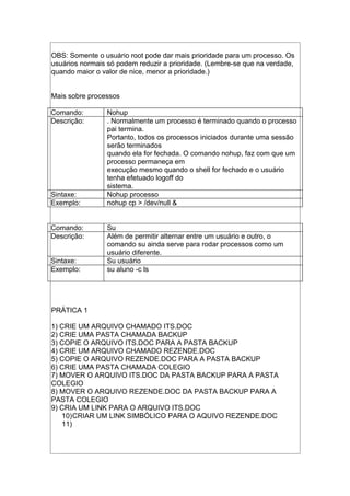 OBS: Somente o usuário root pode dar mais prioridade para um processo. Os
usuários normais só podem reduzir a prioridade. (Lembre-se que na verdade,
quando maior o valor de nice, menor a prioridade.)
Mais sobre processos
Comando: Nohup
Descrição: . Normalmente um processo é terminado quando o processo
pai termina.
Portanto, todos os processos iniciados durante uma sessão
serão terminados
quando ela for fechada. O comando nohup, faz com que um
processo permaneça em
execução mesmo quando o shell for fechado e o usuário
tenha efetuado logoff do
sistema.
Sintaxe: Nohup processo
Exemplo: nohup cp > /dev/null &
Comando: Su
Descrição: Além de permitir alternar entre um usuário e outro, o
comando su ainda serve para rodar processos como um
usuário diferente.
Sintaxe: Su usuário
Exemplo: su aluno -c ls
PRÁTICA 1
1) CRIE UM ARQUIVO CHAMADO ITS.DOC
2) CRIE UMA PASTA CHAMADA BACKUP
3) COPIE O ARQUIVO ITS.DOC PARA A PASTA BACKUP
4) CRIE UM ARQUIVO CHAMADO REZENDE.DOC
5) COPIE O ARQUIVO REZENDE.DOC PARA A PASTA BACKUP
6) CRIE UMA PASTA CHAMADA COLEGIO
7) MOVER O ARQUIVO ITS.DOC DA PASTA BACKUP PARA A PASTA
COLEGIO
8) MOVER O ARQUIVO REZENDE.DOC DA PASTA BACKUP PARA A
PASTA COLEGIO
9) CRIA UM LINK PARA O ARQUIVO ITS.DOC
10)CRIAR UM LINK SIMBÓLICO PARA O AQUIVO REZENDE.DOC
11)
 