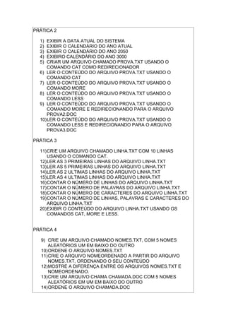 PRÁTICA 2
1) EXIBIR A DATA ATUAL DO SISTEMA
2) EXIBIR O CALENDÁRIO DO ANO ATUAL
3) EXIBIR O CALENDÁRIO DO ANO 2050
4) EXIBIRO CALENDÁRIO DO ANO 3000
5) CRIAR UM ARQUIVO CHAMADO PROVA.TXT USANDO O
COMANDO CAT COMO REDIRECIONADOR
6) LER O CONTEÚDO DO ARQUIVO PROVA.TXT USANDO O
COMANDO CAT
7) LER O CONTEÚDO DO ARQUIVO PROVA.TXT USANDO O
COMANDO MORE
8) LER O CONTEÚDO DO ARQUIVO PROVA.TXT USANDO O
COMANDO LESS
9) LER O CONTEÚDO DO ARQUIVO PROVA.TXT USANDO O
COMANDO MORE E REDIRECIONANDO PARA O ARQUIVO
PROVA2.DOC
10)LER O CONTEÚDO DO ARQUIVO PROVA.TXT USANDO O
COMANDO LESS E REDIRECIONANDO PARA O ARQUIVO
PROVA3.DOC
PRÁTICA 3
11)CRIE UM ARQUIVO CHAMADO LINHA.TXT COM 10 LINHAS
USANDO O COMANDO CAT.
12)LER AS 3 PRIMEIRAS LINHAS DO ARQUIVO LINHA.TXT
13)LER AS 5 PRIMEIRAS LINHAS DO ARQUIVO LINHA.TXT
14)LER AS 2 ULTIMAS LINHAS DO ARQUIVO LINHA.TXT
15)LER AS 4 ULTIMAS LINHAS DO ARQUIVO LINHA.TXT
16)CONTAR O NÚMERO DE LINHAS DO ARQUIVO LINHA.TXT
17)CONTAR O NÚMERO DE PALAVRAS DO ARQUIVO LINHA.TXT
18)CONTAR O NÚMERO DE CARACTERES DO ARQUIVO LINHA.TXT
19)CONTAR O NÚMERO DE LINHAS, PALAVRAS E CARACTERES DO
ARQUIVO LINHA.TXT
20)EXIBIR O CONTEÚDO DO ARQUIVO LINHA.TXT USANDO OS
COMANDOS CAT, MORE E LESS.
PRÁTICA 4
9) CRIE UM ARQUIVO CHAMADO NOMES.TXT, COM 5 NOMES
ALEATÓRIOS UM EM BAIXO DO OUTRO
10)ORDENE O ARQUIVO NOMES.TXT
11)CRIE O ARQUIVO NOMEORDENADO A PARTIR DO ARQUIVO
NOMES.TXT, ORDENANDO O SEU CONTEÚDO
12)MOSTRE A DIFERENÇA ENTRE OS ARQUIVOS NOMES.TXT E
NOMEORDENADO.
13)CRIE UM ARQUIVO CHAMA CHAMADA.DOC COM 5 NOMES
ALEATÓRIOS EM UM EM BAIXO DO OUTRO
14)ORDENE O ARQUIVO CHAMADA.DOC
 