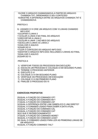 15)CRIE O ARQUIVO CHAMADANOVA A PARTIR DO ARQUIVO
CHAMADA.TXT, ORDENANDO O SEU CONTEÚDO
16)MOSTRE A DIFERENÇA ENTRE OS ARQUIVOS CHAMADA.TXT E
CHAMADANOVA
PRÁTICA 5
9) USANDO O VI CRIE UM ARQUIVO COM 10 LINHAS CHAMADO
INFO.DOC
10)COPIAR A LINHA 5
11)COLAR A LINHA 5 NO FINAL DO ARQUIVO
12)RECORTAR A LINHA 2
13)COLAR A LINHA 2 NO MEIO DO ARQUIVO
14)EXCLUIR A LINHA 5 E LINHA 2
15)SALVAR O AQUIVO
16)SAIR DO VI
17)LER O CONTEÚDO DO ARQUIVO INFO.DOC
18)EDITAR O ARQUIVO INFO.DOC INCLUINDO 2 LINHAS AO FINAL
19)SALVAR O AQUIVO
20)SAIR DO VI.
PRÁTICA 6
1) VERIFICAR TODOS OS PROCESSOS EM EXECUÇÃO.
2) ESCOLHA UM PROCESSO E COLOQUE-O EM SEGUNDO PLANO.
3) TERMINE O PROCESSO ANTERIOR
4) EXECUTE O VI
5) COLOQUE O VI EM SEGUNDO PLANO
6) VERIFIQUE OS PROCESSOC EM EXECUÇÃO
7) COLOQUE O VI EM PRIMEIRO PLANO
8) FINALIZE O PROCESSO DO VI
EXERCÍCIOS PROPOSTOS
29)QUAL A FUNÇÃO DO COMANDO CP?
30)QUAL A FUNÇÃO DO COMANDO MV?
31)QUAL A FUNÇÃO DO COMANDO LN?
32)QUAL A DIFERENÇA ENTRE LINK SIMBÓLICO E LINK DIRETO?
33)QUAL O COMANDO USADO PARA EXIBIR A DATA ATUAL
34)QUAL A FUNÇÃO DO COMANDO CAL
35)QUAL A FUNÇÃO DO COMANDO CAT
36)O QUE É REDIRECIONAMENTO?
37)QUAL A FUNÇÃO DO COMANDO MORE?
38)QUAL A FUNÇÃO DO COMANDO LESS?
39) QUAL O COMANDO USADO PARA LER AS PRIMEIRAS LINHAS DE
UM ARQUIVO?
40)QUAL A FUNÇÃO COMANDO TAIL?
 
