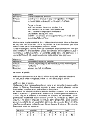 Comando: Mount
Descrição: Monta sistemas de arquivos
Sintaxe: Mount opções arquivo-de-dispositivo ponto de montagem
Opções: -a monta todos os dispositivos no arquivo /etc/fstab
Fstype pode ser:
Ms-dos – sistema de aruivos fat16 do dos
Vfat – sistema de arquivos fat32 do windows
Nfs – sistema de arquivos do windows nt
Ext2 sistema de arquivos linux
Iso9960 – sistema de arquivos para montagem de cd-rom
Exemplo: Mount /dev/fd0 /mnt/floppy
O sistema de arquivos principal é montado automaticamente, Outros sistemas
de arquivos residentes em outros dispositivos de armazenamento precisam
ser montados explicitamente pelo commando mount.
Antes de desligar o sistema, todos os sistemas de arquivos montados tem que
ser desmontados explicitamente. Exceto o sistema de arquivos principal, que é
desmontado automaticamente. O comando usado para esta operação é o
comando Umount. Só o superusuário root pode realizar esta operação.
Comando: Umount
Descrição: desmonta sistemas de arquivos
Sintaxe: Umount opções arquivo-de-dispositivo ponto de montagem
Opções: Nenhuma
Exemplo: Umount /dev/fd0 /mnt/floppy
Acesso a arquivos
O sistema Operacional Linux, trata o acesso a arquivos de forma randônica,
ou seja, seus bytes ou registros podem ser lidos em qualquer ordem.
Atributos dos arquivos.
Cada arquivo tem necessariamente um nome e um conjunto de dados. Além
disso, o Sistema Operacional associa a cada arquivo algumas outras
informações que chamaremos de atributos de arquivos.
O sistema de arquivos do Linux permite restringir o acesso aos arquivos e
diretórios permitindo que somente determinados usuários possam acessa-los.
A cada arquivo e diretório é associado um conjunto de permissões. Essas
permissões determinam quais usuários podem ler, escrever, ou alterar um
arquivo, e no caso de arquivos executáveis como programas , quais usuários
podem executa-lo. Se um usuário tem permissão de execução de um diretório,
significa que ele pode realizar buscas dentro daquele diretório, e não executa-
lo como se fosse um programa.
Diretório Usuário Grupo Outros
D R W X R W X R W X
1 2 3 4 5 6 7 8 9 10
 