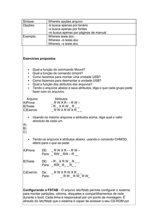 Sintaxe: Whereis opções arquivo
Opções: -b busca apenas por binário
-s busca apenas por fontes
-m busca apenas por páginas de manual
Exemplo: Whereis teste.doc
Whereis –b teste.doc
Whereis –s teste.doc
Exercícios propostos
 Qual a função do commando Mount?
 Qual a função do comando Umont?
 Como fazemos para montar uma unidade USB?
 Como fazemos para desmontar a unidade USB?
 Qual a função dos atributos dos arquivos?
 Tendo o arquivos abaixo e seus atributos, diga o que cada grupo pode
fazer com os arquivos.
Arquivo: Atributos
A)Prova _ R W X R - - R W –
B)Teste - R _ X R W _ R _ _
C)Exercio _ R W X R W X R _ _
 Usando os mesmo arquivos e atributos acima, diga qual o valor
absoluto de cada um.
A)
B)
C)
 Tendo os arquivos e atributos abaixo, usando o comando CHMOD,
altere para o que se pede:
A)Prova DE: _ R W X R - - R W –
Para: _ RW _ RW – R __
B)Teste DE: - R _ X R W _ R _ _
Para: _ RW_ R_ _ R_ _
C)Exercio De: _ R W X R W X R _ _
Para: _ R W _ R W_ R W_
Configurando o FSTAB - O arquivo /etc/fstab permite configurar o sistema
para montar partições, cdroms. disquetes e compartilhamentos de rede
durante o boot. Cada linha é responsável por um ponto de montagem. É
através do /etc/fstab que o sistema é capaz de acessar o seu CD-ROM por
 