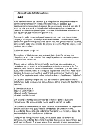 Administração de Sistemas LinuxAdministração de Sistemas Linux
SUDOSUDO
Para administradores de sistemas que compartilham a rsponsabilidade de
administrar sistemas com outros administradores, ou pessoas que
ocasionalmente necessitam de acesso de superusuário, o sudo é bem útil. O
sudo permite que se dê poderes limitados de superusuário para outras
pessoas ao mesmo tempo em que o controle é mantido sobre os comandos
que aqueles grupos ou usuários podem usar.
O comando sudo, como muitos outros comandos Linux que conhecemos
,emprega um arquivo de configuração detalhando os comandos que podem
ser usados por usuários particulares de um host. Um grupo seleto de usuários,
por exemplo, pode ter permissão de reiniciar o servidor. Usando o sudo, estes
usuários escreveriam:
% sudo shutdown -y -g 5 -i 6
Os usuários então informam sua senha de login. A senha garante que
ninguém que encontre uma tela desprotegida pode usar comandos para os
quais não tem permissão.
O sudo usa um sistema de temporização e autoriza os usuários por um
período de tempo antes de pedir que eles se autentiquem novamente. Por
exemplo, será pedida a senha a um usuário a primeira vez que eles usam o
sudo, mas não será pedida a senha para os próximos comandos. Após haver
passado 5 minutos, entretanto, o usuário terá que informar novamente sua
senha. Esta exigência ocasional de autenticação é conhecida como "ticketing".
Os usuários podem pedir por uma lista de comandos permitidos dentro da
estrutura do sudo executando o comando sudo com o argumento -l conforme o
exemplo:
$ /usr/local/bin/sudo -l
allowed: /usr/bin/reboot
allowed: /usr/bin/shutdown
allowed: /usr/sbin/mount
Um usuário somente precisa invocar os comandos para os quais ele
normalmente não tem permissão (como usuário normal) via sudo.
Os comandos sudo executados pelos usuários podem também ser registrados
em um arquivo de log, que pode ser armazenado em um host central.
Dependendo do seu site, isto pode tornar fácil para você revisar os dados do
log quando tem que investigar um problema.
O arquivo de configuração do sudo, /etc/sudoers, pode ser simples ou
complexo, dependendo do número de gurpos de usuários e os comandos que
você quer configurar. O arquivo abaixo é um exemplo simples que configura
 