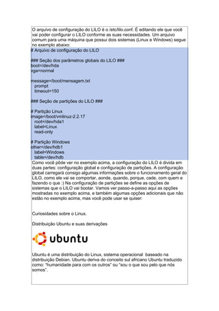 O arquivo de configuração do LILO é o /etc/lilo.conf. É editando ele que você
vai poder configurar o LILO conforme as suas necessidades. Um arquivo
comum para uma máquina que possui dois sistemas (Linux e Windows) segue
no exemplo abaixo:
# Arquivo de configuração do LILO
### Seção dos parâmetros globais do LILO ###
boot=/dev/hda
vga=normal
message=/boot/mensagem.txt
prompt
timeout=150
### Seção de partições do LILO ###
# Partição Linux
image=/boot/vmlinuz-2.2.17
root=/dev/hda1
label=Linux
read-only
# Partição Windows
other=/dev/hdb1
label=Windows
table=/dev/hdb
Como você pôde ver no exemplo acima, a configuração do LILO é divida em
duas partes: configuração global e configuração de partições. A configuração
global carregará consigo algumas informações sobre o funcionamento geral do
LILO, como ele vai se comportar, aonde, quando, porque, cade, com quem e
fazendo o que :) Na configuração de partições se define as opções de
sistemas que o LILO vai bootar. Vamos ver passo-a-passo aqui as opções
mostradas no exemplo acima, e também algumas opções adicionais que não
estão no exemplo acima, mas você pode usar se quiser:
Curiosidades sobre o Linux.
Distribuição Ubuntu e suas derivações
Ubuntu é uma distribuição do Linux, sistema operacional baseado na
distribuição Debian. Ubuntu deriva do conceito sul africano Ubuntu traduzido
como: “humanidade para com os outros” ou “sou o que sou pelo que nós
somos”.
 
