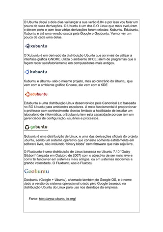 O Ubuntu daqui a dois dias vai lançar a sua verão 8.04 e por isso vou falar um
pouco de suas derivações. O Ubuntu é um dos S.O Linux que mais evoluíram
e deram certo e com isso várias derivações foram criadas: Kubuntu, Edubuntu,
Xubuntu e até uma versão usada pela Google o Goobuntu. Vamor ver um
pouco de cada uma delas.
O Xubuntu é um derivado da distribuição Ubuntu que ao invés de utilizar a
interface gráfica GNOME utiliza o ambiente XFCE, além de programas que o
façam rodar satisfatoriamente em computadores mais antigos.
Kubuntu e Ubuntu- são o mesmo projeto, mas ao contrário do Ubuntu, que
vem com o ambiente gráfico Gnome, ele vem com o KDE
Edubuntu é uma distribuição Linux desenvolvida pela Canonical Ltd baseada
no SO Ubuntu para ambientes escolares. A meta fundamental é proporcionar
o professor com conhecimento técnico limitado a habilidade de instalar um
laboratório de informática, o Edubuntu tem esta capacidade porque tem um
gerenciador de configuração, usuários e processos.
Gobuntu é uma distribuição de Linux, e uma das derivações oficiais do projeto
ubuntu, sendo um sistema operativo que consiste somente estritamente em
software livre, não incluindo “binary blobs” nem firmware que não seja livre.
O Fluxbuntu é uma distribuição de Linux baseada no Ubuntu 7.10 “Gutsy
Gibbon” (lançada em Outubro de 2007) com o objectivo de ser mais leve e
como tal funcionar em sistemas mais antigos, ou em sistemas modernos a
grande velocidade. O Fluxbuntu usa o Fluxbox
Goobuntu (Google + Ubuntu), chamado também de Google OS, é o nome
dado a versão do sistema operacional criado pelo Google baseado na
distribuição Ubuntu do Linux para uso nos desktops da empresa.
Fonte: http://www.ubuntu-br.org/
 