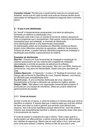 Consoles virtuais: Permite que o usuário tenha mais de um console para
trabalhar, sendo que em cada console você pode ter diversas tarefas sendo
executadas em background e mais em foreground (segundo plano e primeiro
plano).
2 -2 - O que é uma distribuiçãoO que é uma distribuição
Ao "kernel" é freqüentemente acrescentado uma série de aplicações,
formando um sistema ou distribuição Linux.
Distribuição nada mais é que um pacote do kernel do sistema operacional
mais os programas que o acompanham. Este pacote, incluindo as ferramentas
necessárias para sua instalação, é chamado de distribuição.
Uma distribuição atende a uma determinada necessidade.
As distribuições podem ser produzidas em diferentes versões do Kernel,
podem incluir diferentes conjuntos de aplicativos, utilitários, ferramentas e
módulos de driver , e podem oferecer diferentes programas de instalação e
atualização para facilitar o gerenciamento do sistema.
Exemplos de distribuição
Red Hat – Famoso por suas ferramentas de instalação e atualização do
sistema operacional e por seu sistema bem projetado de instalação,
desinstalação e controle de pacotes de aplicativos de software.
Slackware – Era a distribuição mais popular. Não vem com RPM. Ganha em
performance, mas peca ma interatividade. Usado mais para servidores de
rede.
Caldera OpenLink – O OpenLink 1.3 inclui o “K” Desktop Environment, uma
licença não-comercial do StarOffice for Linux, Suporte Netware, uma licença
do DR-DOS para compatibilidade DOS.
S.u.S.E Linux – É uma conhecida distribuição de Linux, disponível
principalmente na Europa e oferecida nas versões em inglês e alemão.
Debian / GNU – Não possui uma organização comercial patrocinadora. É
produzida por uma equipe de voluntários. Utiliza seu próprio sistema de
gerenciamento de pacotes.
2.1.1 Conta de Acesso
Similar a conta de um banco, a conta de acesso é a maneira pela qual você se
identifica no sistema. É através dela que o sistema sabe que você tem direitos
de fazer uma coisa ou outra e garantir que somente você alterará seus
arquivos. Isso é de suma importância porque dessa forma, você não poderá
(mesmo que acidentalmente) danificar o sistema, acessando áreas vitais para
o funcionamento do mesmo.
A conta de acesso é composta de Login e Senha. Tanto o login quanto a
senha podem ser alfanuméricos, a senha inclusive deveria ser alfanumérica
por medidas de segurança. Mesmo que só você utilize o linux, terá que usar
uma conta para acessar o sistema, devido ao fato de que essa é uma
 