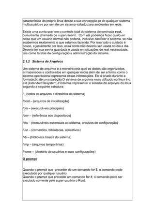 característica do próprio linux desde a sua concepção (e de qualquer sistema
multiusuário) e por ser ele um sistema voltado para ambientes em rede.
Existe uma conta que tem o controle total do sistema denominada root,
comumente chamada de superusuário. Com ela podemos fazer qualquer
coisa que um usuário normal não poderia, inclusive danificar o sistema, se não
soubermos exatamente o que estamos fazendo. Por isso todo o cuidado é
pouco, e justamente por isso, essa conta não deveria ser usada no dia a dia.
Deveria ter sua senha guardada e usada em situações de real necessidade,
tais como tarefas de configuração e administração do sistema.
2.1.2 Sistema de Arquivos
Um sistema de arquivos é a maneira pela qual os dados são organizados,
armazenados e controlados em qualquer midia além de ser a forma como o
sistema operacional representa essas informações. Ele é criado durante a
formatação de uma partição.O sistema de arquivos mais utilizado no linux é o
ext (extended filesystem).Podemos representar o sistema de arquivos do linux
segundo a seguinte estrutura:
/ - (todos os arquivos e diretórios do sistema)
/boot – (arquivos de inicialização)
/bin – (executáveis principais)
/dev – (referência aos dispositivos)
/etc – (executáveis essenciais ao sistema, arquivos de configuração)
/usr – (comandos, bibliotecas, aplicativos)
/lib – (biblioteca básica do sistema)
/tmp – (arquivos temporários)
/home – (diretório de usuários e suas configurações)
O prompt
Quando o prompt que preceder de um comando for $, o comando pode
executado por qualquer usuário.
Quando o prompt que preceder um comando for #, o comando pode ser
excutado somente pelo super usuário o Root.
 