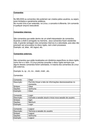 Comandos
No MS-DOS os comandos não poderiam ser criados pelos usuários, ou sejam,
eram limitados e geralmente estáticos.
No mundo Unix e por extensão, no Linux, o conceito é diferente. Um comando
é qualquer arquivo executável.
Comandos internos.
São comandos que estão dentro de um shell interpretador de comandos.
Quando o shell é carregado na memória , seus comandos ficam residentes
nela. A grande vantagem dos comandos internos é a velocidade, pois eles não
precisam ser procurados no disco rígido, nem criam processos.
Exemplo: cd, alias , kill, logout, etc.
Comandos externos.
São comandos que estão localizados em diretórios específicos no disco rígido,
como /bin e o /sbin. O Linux precisa consultar o disco rígido sermpre que
alguns desses comandos forem solicitados. A maioria dos comandos do Linux
são externos.
Exemplo: ls, cp , rm, mv , mkdir, rmdir , etc.
Comandos:
Comando: Clear
Descrição: Permite limpar a tela de informações desnecessárias no
momento.
Sintaxe: Clear
Opções: nenhuma
Exemplo: Clear
Comando: Login
Descrição: Cancela a sessão atual e inicia nova sessão de usuário
Sintaxe: login
Opções: Nenhum
Exemplo: Login
Comando: Logout
Descrição: Termina a sessão do usuário
Sintaxe: Logout
Opções: nenhuma
Exemplo: Logout
 