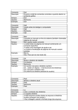 Comando: Exit
Descrição: Encerra o shell de comandos correntes e quando aberto no
ambiente gráfico
Sintaxe: Exit
Opções: Nenhuma
Exemplo: Exit
Comando: Halt
Descrição: Usado antes de desligar o computador
Sintaxe: Halt
Opções: Nenhuma
Exemplo: halt
Comando: Man
Descrição: Consulta os manuais on-line do sistema (também chamadas
páginas de manual
Sintaxe: Man opções seção comando
Opções: -a exibe todas as páginas de manual combinando um
comando específico
-h exibe uma mensagem de ajuda e sai
-w mostra a localização de páginas de manual a serem
exibidas
Exemplo: Man ls
Obs: Para sair do man tecle (Q)
Comando: Cd
Descrição: Muda o diretório de trabalho
Sintaxe: Cd diretório
Opções: Nenhuma
Exemplo: Cd /usr/bin (vai para o diretório /usr/bin)
Cd .. (sobe um degrau – nível da árvore de diretórios)
Cd / (vai para o diretório raiz)
Cd (retorna ao diretório pessoal do usuário)
Comando: Pwd
Descrição: Mostra o diretório atual
Sintaxe: Pwd
Opções: Nenhuma
Exemplo: Pwd
Comando: Ls
Descrição: Lista o conteúdo dos diretórios
Sintaxe: Ls opções diretório
Opções: -a lista arquivos ocultos (todos os arquivos e diretórios
ocultos começam com ponto(.)
-l faz a listagem usando o formato longo dos arquivos.
 
