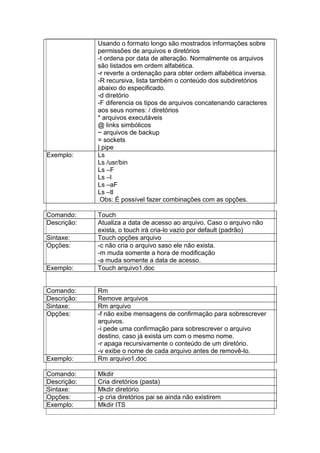 Usando o formato longo são mostrados informações sobre
permissões de arquivos e diretórios
-t ordena por data de alteração. Normalmente os arquivos
são listados em ordem alfabética.
-r reverte a ordenação para obter ordem alfabética inversa.
-R recursiva, lista também o conteúdo dos subdiretórios
abaixo do especificado.
-d diretório
-F diferencia os tipos de arquivos concatenando caracteres
aos seus nomes: / diretórios
* arquivos executáveis
@ links simbólicos
~ arquivos de backup
= sockets
| pipe
Exemplo: Ls
Ls /usr/bin
Ls –F
Ls –l
Ls –aF
Ls –tl
Obs: É possível fazer combinações com as opções.
Comando: Touch
Descrição: Atualiza a data de acesso ao arquivo. Caso o arquivo não
exista, o touch irá cria-lo vazio por default (padrão)
Sintaxe: Touch opções arquivo
Opções: -c não cria o arquivo saso ele não exista.
-m muda somente a hora de modificação
-a muda somente a data de acesso.
Exemplo: Touch arquivo1.doc
Comando: Rm
Descrição: Remove arquivos
Sintaxe: Rm arquivo
Opções: -f não exibe mensagens de confirmação para sobrescrever
arquivos.
-i pede uma confirmação para sobrescrever o arquivo
destino, caso já exista um com o mesmo nome.
-r apaga recursivamente o conteúdo de um diretório.
-v exibe o nome de cada arquivo antes de removê-lo.
Exemplo: Rm arquivo1.doc
Comando: Mkdir
Descrição: Cria diretórios (pasta)
Sintaxe: Mkdir diretório
Opções: -p cria diretórios pai se ainda não existirem
Exemplo: Mkdir ITS
 