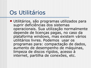 Os Utilitários Utilitários, são programas utilizados para suprir deficiências dos sistemas operacionais. Sua utilização normalmente depende de licenças pagas, no caso da plataforma windows, mas existem vários utilitários livres. Podemos  usar os programas para: compactação de dados, aumento de desempenho de máquinas, limpeza de discos rígidos, acesso à internet, partilha de conexões, etc. 