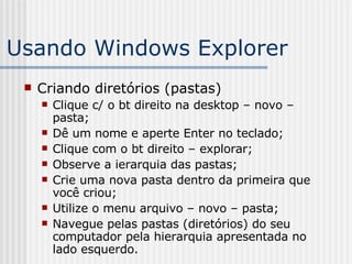 Usando Windows Explorer Criando diretórios (pastas) Clique c/ o bt direito na desktop – novo – pasta; Dê um nome e aperte Enter no teclado; Clique com o bt direito – explorar; Observe a ierarquia das pastas; Crie uma nova pasta dentro da primeira que você criou; Utilize o menu arquivo – novo – pasta; Navegue pelas pastas (diretórios) do seu computador pela hierarquia apresentada no lado esquerdo. 