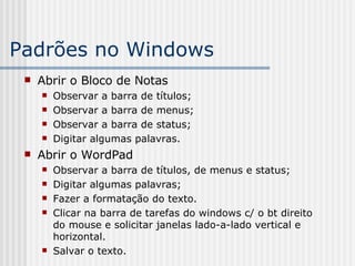 Padrões no Windows Abrir o Bloco de Notas Observar a barra de títulos; Observar a barra de menus; Observar a barra de status; Digitar algumas palavras. Abrir o WordPad Observar a barra de títulos, de menus e status; Digitar algumas palavras; Fazer a formatação do texto. Clicar na barra de tarefas do windows c/ o bt direito do mouse e solicitar janelas lado-a-lado vertical e horizontal. Salvar o texto. 