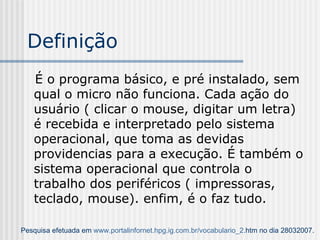 Definição É o programa básico, e pré instalado, sem qual o micro não funciona. Cada ação do usuário ( clicar o mouse, digitar um letra) é recebida e interpretado pelo sistema operacional, que toma as devidas providencias para a execução. É também o sistema operacional que controla o trabalho dos periféricos ( impressoras, teclado, mouse). enfim, é o faz tudo. Pesquisa efetuada em  www. portalinfornet . hpg . ig .com. br / vocabulario _2. htm  no dia 28032007. 
