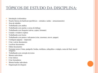 TÓPICOS DE ESTUDO DA DISCIPLINA: Introdução à informática  Noções básicas de hardware (periféricos – entradas e saídas – armazenamento)  Área de trabalho  Trabalhando com atalhos  Trabalhando com janelas e caixas de diálogo  Trabalhando com disquetes (salvar, copiar, formatar)  Usando o windows explore  Trabalhando com lixeira  Trabalhando com pastas e sub-pastas (criar, renomear, mover, apagar)  Configurar páginas – impressão  Criar e salvar documentos  Localizar documentos  Editar documentos  Formatar textos ( fonte, parágrafo, bordas, molduras, cabeçalhos e rodapés, notas de final, inserir imagens)  Trabalhando com correção de textos  Montar mala direta  Criar índices  Criar formulários  Montar bordas individuais  Organização do disquete 