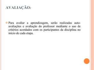 AVALIAÇÃO: Para avaliar a aprendizagem, serão realizadas auto-avaliações e avaliação do professor mediante o uso de critérios acordados com os participantes da disciplina no início de cada etapa. 