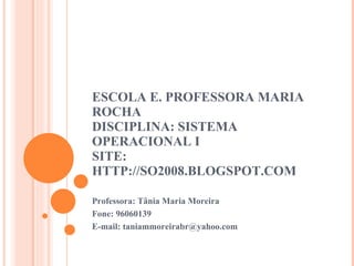 ESCOLA E. PROFESSORA MARIA ROCHA DISCIPLINA: SISTEMA OPERACIONAL I SITE: HTTP://SO2008.BLOGSPOT.COM Professora: Tânia Maria Moreira  Fone: 96060139 E-mail: taniammoreirabr@yahoo.com 