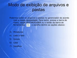 Modo de exibição de arquivos e pastas Podemos exibir os arquivos e pastas no gerenciador de acordo com a nossa necessidade. Para tanto, acesse a barra de menu, opção EDITAR/EXIBIR ou o botão da barra de ferramentas  e escolha dentre as opções abaixo: Miniaturas Lado a lado  Ícones Lista  Detalhes 