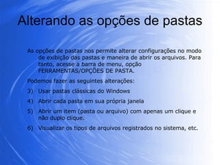 Alterando as opções de pastas As opções de pastas nos permite alterar configurações no modo de exibição das pastas e maneira de abrir os arquivos. Para tanto, acesse a barra de menu, opção FERRAMENTAS/OPÇÕES DE PASTA.  Podemos fazer as seguintes alterações: Usar pastas clássicas do Windows  Abrir cada pasta em sua própria janela  Abrir um item (pasta ou arquivo) com apenas um clique e não duplo clique. Visualizar os tipos de arquivos registrados no sistema, etc. 