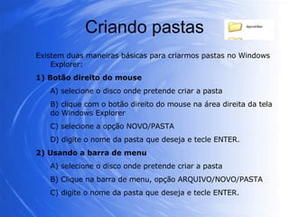Criando pastas Existem duas maneiras básicas para criarmos pastas no Windows Explorer: 1) Botão direito do mouse A) selecione o disco onde pretende criar a pasta B) clique com o botão direito do mouse na área direita da tela do Windows Explorer C) selecione a opção NOVO/PASTA D) digite o nome da pasta que deseja e tecle ENTER. 2) Usando a barra de menu A) selecione o disco onde pretende criar a pasta B) Clique na barra de menu, opção ARQUIVO/NOVO/PASTA C) digite o nome da pasta que deseja e tecle ENTER. 