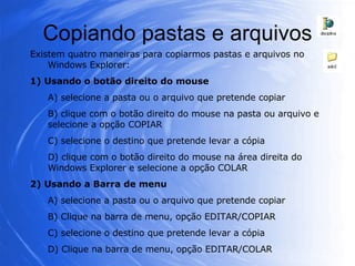 Copiando pastas e arquivos Existem quatro maneiras para copiarmos pastas e arquivos no Windows Explorer: 1) Usando o botão direito do mouse A) selecione a pasta ou o arquivo que pretende copiar B) clique com o botão direito do mouse na pasta ou arquivo e selecione a opção COPIAR C) selecione o destino que pretende levar a cópia D) clique com o botão direito do mouse na área direita do Windows Explorer e selecione a opção COLAR 2) Usando a Barra de menu A) selecione a pasta ou o arquivo que pretende copiar B) Clique na barra de menu, opção EDITAR/COPIAR C) selecione o destino que pretende levar a cópia D) Clique na barra de menu, opção EDITAR/COLAR 