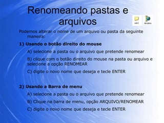 Renomeando pastas e arquivos Podemos alterar o nome de um arquivo ou pasta da seguinte maneira: 1) Usando o botão direito do mouse A) selecione a pasta ou o arquivo que pretende renomear B) clique com o botão direito do mouse na pasta ou arquivo e selecione a opção RENOMEAR C) digite o novo nome que deseja e tecle ENTER 2) Usando a Barra de menu A) selecione a pasta ou o arquivo que pretende renomear B) Clique na barra de menu, opção ARQUIVO/RENOMEAR C) digite o novo nome que deseja e tecle ENTER 