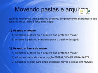 Movendo pastas e arquivos Quando movemos uma pasta ou arquivo, simplesmente alteramos o seu local no disco. Não é feito uma cópia. 1) Usando o mouse A) selecione a pasta ou o arquivo que pretende mover B) arraste a pasta ou o arquivo para o destino desejado 2) Usando a Barra de menu A) selecione a pasta ou o arquivo que pretende mover B) clique na barra de menu, opção EDITAR/MOVER PARA PASTA... C) selecione o local para onde pretende mover e clique em MOVER 