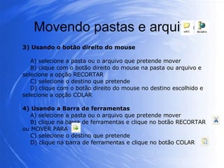 Movendo pastas e arquivos 3) Usando o botão direito do mouse A) selecione a pasta ou o arquivo que pretende mover B) clique com o botão direito do mouse na pasta ou arquivo e selecione a opção RECORTAR C) selecione o destino que pretende D) clique com o botão direito do mouse no destino escolhido e selecione a opção COLAR 4) Usando a Barra de ferramentas A) selecione a pasta ou o arquivo que pretende mover B) clique na barra de ferramentas e clique no botão RECORTAR ou MOVER PARA  C) selecione o destino que pretende D) clique na barra de ferramentas e clique no botão COLAR  