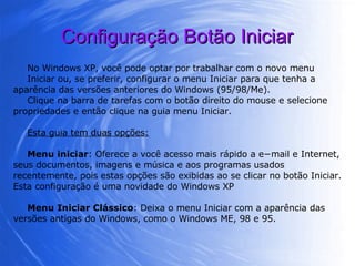 Configuração Botão Iniciar No Windows XP, você pode optar por trabalhar com o novo menu Iniciar ou, se preferir, configurar o menu Iniciar para que tenha a aparência das versões anteriores do Windows (95/98/Me).  Clique na barra de tarefas com o botão direito do mouse e selecione propriedades e então clique na guia menu Iniciar. Esta guia tem duas opções: Menu iniciar : Oferece a você acesso mais rápido a e−mail e Internet, seus documentos, imagens e música e aos programas usados recentemente, pois estas opções são exibidas ao se clicar no botão Iniciar. Esta configuração é uma novidade do Windows XP Menu Iniciar Clássico : Deixa o menu Iniciar com a aparência das versões antigas do Windows, como o Windows ME, 98 e 95. 