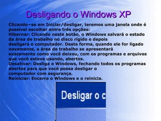Desligando o Windows XP Clicando−se em Iniciar/desligar, teremos uma janela onde é possível escolher entre três opções: Hibernar: Clicando neste botão, o Windows salvará o estado da área de trabalho no disco rígido e depois desligará o computador. Desta forma, quando ele for ligado novamente, a área de trabalho se apresentará exatamente como você deixou, com os programas e arquivos que você estava usando, abertos. Desativar: Desliga o Windows, fechando todos os programas abertos para que você possa desligar o computador com segurança. Reiniciar: Encerra o Windows e o reinicia. 