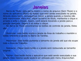 Janelas Barra de Título: esta barra mostra o nome do arquivo (Sem Título) e o nome do aplicativo (Bloco de Notas) que está sendo executado na janela. Através desta barra, conseguimos mover a janela quando a mesma não está maximizada. Para isso, clique na barra de título, mantenha o clique e arraste e solte o mouse. Assim, você estará movendo a janela para a posição desejada. Depois é só soltar o clique. Na Barra de Título encontramos os botões de controle da janela. Estes são: Minimizar: este botão oculta a janela da Área de trabalho e mantém o botão referente á janela na Barra de Tarefas.  Maximizar: Este botão aumenta o tamanho da janela até que ela ocupe toda a Área da Trabalho.  Restaurar. Clique neste botão e a janela será restaurada ao tamanho original. Fechar: Este botão fecha o aplicativo que está sendo executado e sua janela. Esta mesma opção poderá ser utilizada pelo menu Arquivo/Sair.  