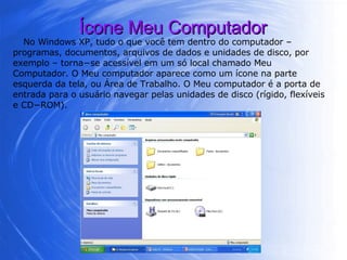 Ícone Meu Computador No Windows XP, tudo o que você tem dentro do computador – programas, documentos, arquivos de dados e unidades de disco, por exemplo – torna−se acessível em um só local chamado Meu Computador. O Meu computador aparece como um ícone na parte esquerda da tela, ou Área de Trabalho. O Meu computador é a porta de entrada para o usuário navegar pelas unidades de disco (rígido, flexíveis e CD−ROM).  
