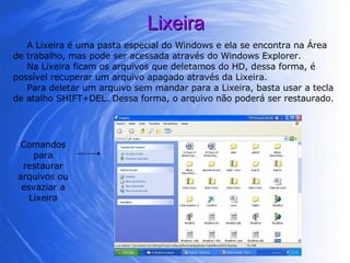 Lixeira A Lixeira é uma pasta especial do Windows e ela se encontra na Área de trabalho, mas pode ser acessada através do Windows Explorer.  Na Lixeira ficam os arquivos que deletamos do HD, dessa forma, é possível recuperar um arquivo apagado através da Lixeira.  Para deletar um arquivo sem mandar para a Lixeira, basta usar a tecla de atalho SHIFT+DEL. Dessa forma, o arquivo não poderá ser restaurado. Comandos para restaurar arquivos ou esvaziar a Lixeira 