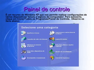 Painel de controle É um recurso do Windows XP que nos permite realizar configurações de vários dispositivos físicos e lógicos do computador. Para acessá-lo, clique em Iniciar/Todos os Programas/Painel de Controle.  Observe os itens abaixo: 