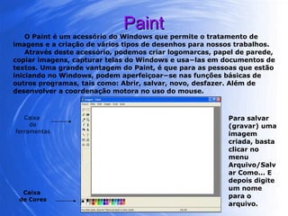 Paint O Paint é um acessório do Windows que permite o tratamento de imagens e a criação de vários tipos de desenhos para nossos trabalhos. Através deste acessório, podemos criar logomarcas, papel de parede, copiar imagens, capturar telas do Windows e usa−las em documentos de textos. Uma grande vantagem do Paint, é que para as pessoas que estão iniciando no Windows, podem aperfeiçoar−se nas funções básicas de outros programas, tais como: Abrir, salvar, novo, desfazer. Além de desenvolver a coordenação motora no uso do mouse. Caixa  de ferramentas Caixa  de Cores Para salvar (gravar) uma imagem criada, basta clicar no menu Arquivo/Salvar Como... E depois digite um nome para o arquivo. 