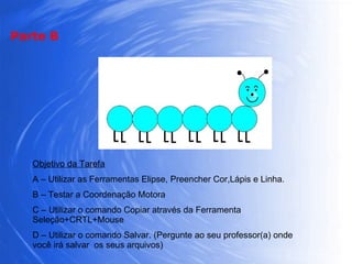 Objetivo da Tarefa A – Utilizar as Ferramentas Elipse, Preencher Cor,Lápis e Linha. B – Testar a Coordenação Motora C – Utilizar o comando Copiar através da Ferramenta Seleção+CRTL+Mouse D – Utilizar o comando Salvar. (Pergunte ao seu professor(a) onde você irá salvar  os seus arquivos) Parte B 