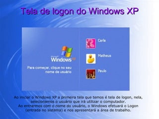 Tela de logon do Windows XP Ao iniciar o Windows XP a primeira tela que temos é tela de logon, nela, selecionamos o usuário que irá utilizar o computador. Ao entrarmos com o nome do usuário, o Windows efetuará o Logon (entrada no sistema) e nos apresentará a área de trabalho. 