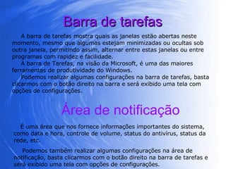 Barra de tarefas A barra de tarefas mostra quais as janelas estão abertas neste momento, mesmo que algumas estejam minimizadas ou ocultas sob outra janela, permitindo assim, alternar entre estas janelas ou entre programas com rapidez e facilidade. A barra de Tarefas, na visão da Microsoft, é uma das maiores ferramentas de produtividade do Windows.  Podemos realizar algumas configurações na barra de tarefas, basta clicarmos com o botão direito na barra e será exibido uma tela com opções de configurações.  Área de notificação É uma área que nos fornece informações importantes do sistema, como data e hora, controle de volume, status do antivírus, status da rede, etc. Podemos também realizar algumas configurações na área de notificação, basta clicarmos com o botão direito na barra de tarefas e será exibido uma tela com opções de configurações.  
