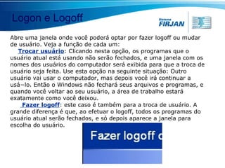 Abre uma janela onde você poderá optar por fazer logoff ou mudar de usuário. Veja a função de cada um: Trocar usuário : Clicando nesta opção, os programas que o usuário atual está usando não serão fechados, e uma janela com os nomes dos usuários do computador será exibida para que a troca de usuário seja feita. Use esta opção na seguinte situação: Outro usuário vai usar o computador, mas depois você irá continuar a usá−lo. Então o Windows não fechará seus arquivos e programas, e quando você voltar ao seu usuário, a área de trabalho estará exatamente como você deixou. Fazer logoff : este caso é também para a troca de usuário. A grande diferença é que, ao efetuar o logoff, todos os programas do usuário atual serão fechados, e só depois aparece a janela para escolha do usuário. Logon e Logoff 
