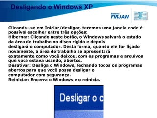 Desligando o Windows XP Clicando−se em Iniciar/desligar, teremos uma janela onde é possível escolher entre três opções: Hibernar: Clicando neste botão, o Windows salvará o estado da área de trabalho no disco rígido e depois desligará o computador. Desta forma, quando ele for ligado novamente, a área de trabalho se apresentará exatamente como você deixou, com os programas e arquivos que você estava usando, abertos. Desativar: Desliga o Windows, fechando todos os programas abertos para que você possa desligar o computador com segurança. Reiniciar: Encerra o Windows e o reinicia. 