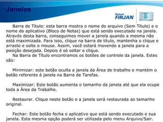 Janelas Barra de Título: esta barra mostra o nome do arquivo (Sem Título) e o nome do aplicativo (Bloco de Notas) que está sendo executado na janela. Através desta barra, conseguimos mover a janela quando a mesma não está maximizada. Para isso, clique na barra de título, mantenha o clique e arraste e solte o mouse. Assim, você estará movendo a janela para a posição desejada. Depois é só soltar o clique. Na Barra de Título encontramos os botões de controle da janela. Estes são: Minimizar: este botão oculta a janela da Área de trabalho e mantém o botão referente á janela na Barra de Tarefas.  Maximizar: Este botão aumenta o tamanho da janela até que ela ocupe toda a Área da Trabalho.  Restaurar. Clique neste botão e a janela será restaurada ao tamanho original. Fechar: Este botão fecha o aplicativo que está sendo executado e sua janela. Esta mesma opção poderá ser utilizada pelo menu Arquivo/Sair.  