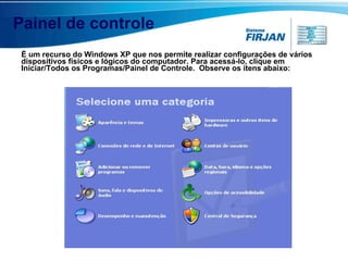 Painel de controle É um recurso do Windows XP que nos permite realizar configurações de vários dispositivos físicos e lógicos do computador. Para acessá-lo, clique em Iniciar/Todos os Programas/Painel de Controle.  Observe os itens abaixo: 