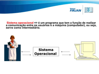 Sistema operacional   => é um programa que tem a função de realizar a comunicação entre os usuários e a máquina (computador), ou seja,  serve como intermediário. Sistema Operacional  
