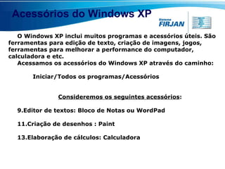 Acessórios do Windows XP O Windows XP inclui muitos programas e acessórios úteis. São ferramentas para edição de texto, criação de imagens, jogos, ferramentas para melhorar a performance do computador, calculadora e etc.  Acessamos os acessórios do Windows XP através do caminho:    Iniciar/Todos os programas/Acessórios  Consideremos os seguintes acessórios : Editor de textos: Bloco de Notas ou WordPad Criação de desenhos : Paint Elaboração de cálculos: Calculadora 